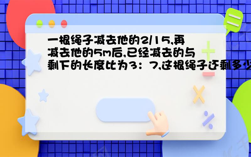 一根绳子减去他的2/15,再减去他的5m后,已经减去的与剩下的长度比为3：7,这根绳子还剩多少米?