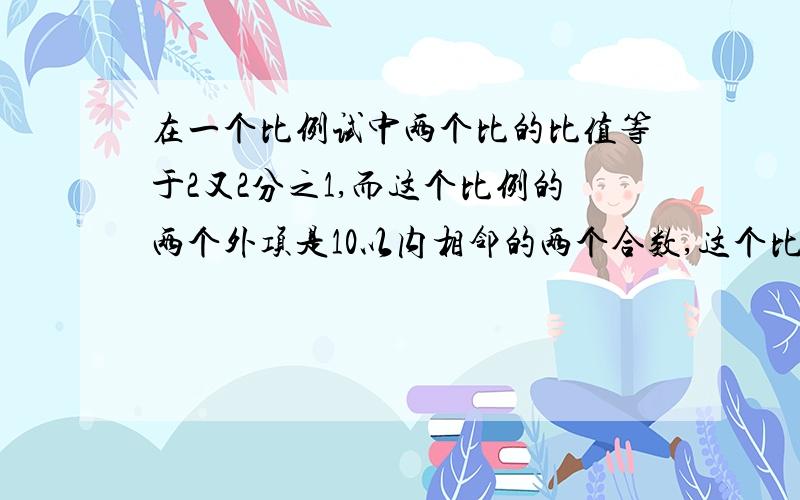 在一个比例试中两个比的比值等于2又2分之1,而这个比例的两个外项是10以内相邻的两个合数,这个比例试是?