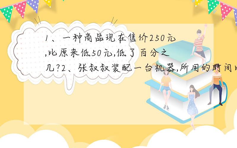 1、一种商品现在售价250元,比原来低50元,低了百分之几?2、张叔叔装配一台机器,所用的时间比过去缩短了