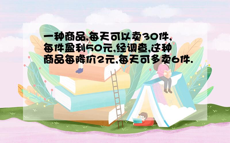 一种商品,每天可以卖30件,每件盈利50元,经调查,这种商品每降价2元,每天可多卖6件.