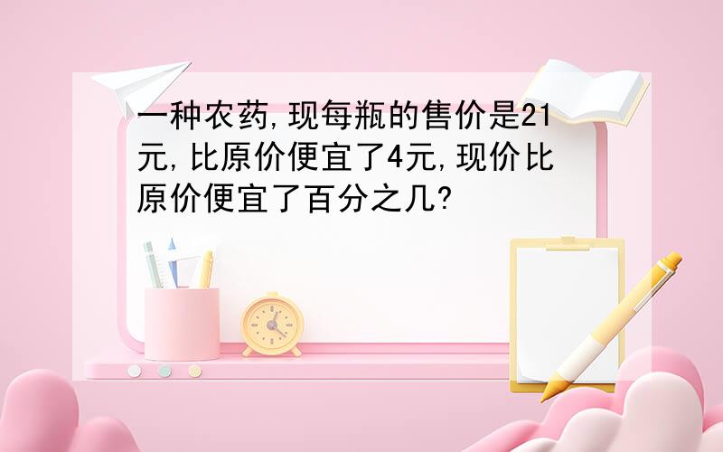 一种农药,现每瓶的售价是21元,比原价便宜了4元,现价比原价便宜了百分之几?