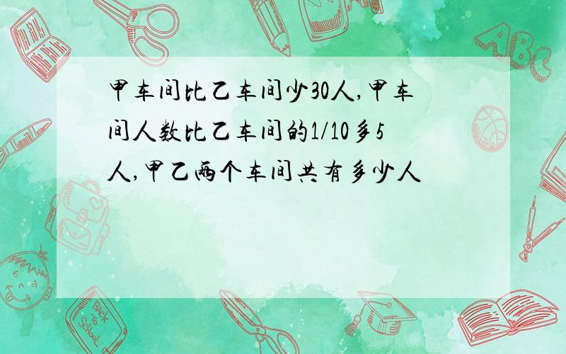 甲车间比乙车间少30人,甲车间人数比乙车间的1/10多5人,甲乙两个车间共有多少人