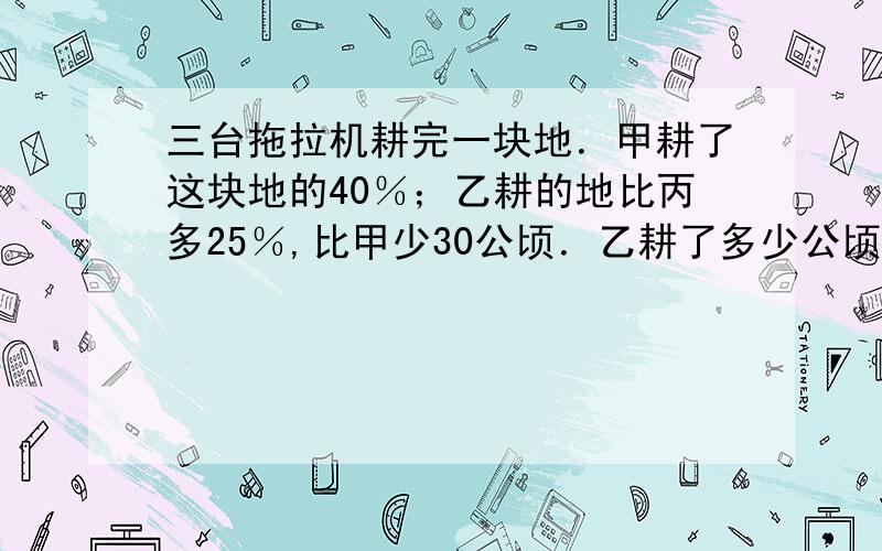 三台拖拉机耕完一块地．甲耕了这块地的40％；乙耕的地比丙多25％,比甲少30公顷．乙耕了多少公顷?