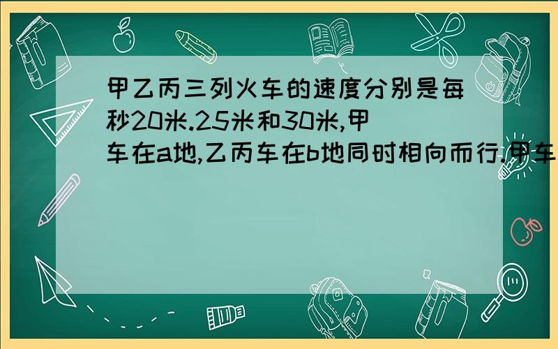 甲乙丙三列火车的速度分别是每秒20米.25米和30米,甲车在a地,乙丙车在b地同时相向而行.甲车长300米