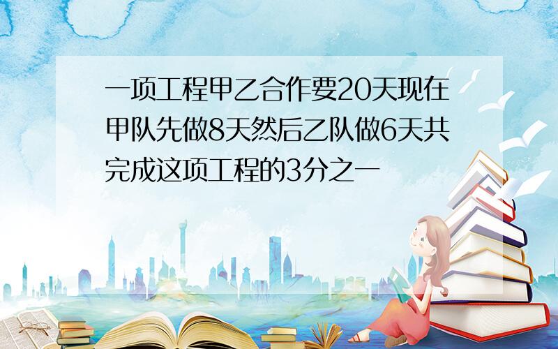 一项工程甲乙合作要20天现在甲队先做8天然后乙队做6天共完成这项工程的3分之一