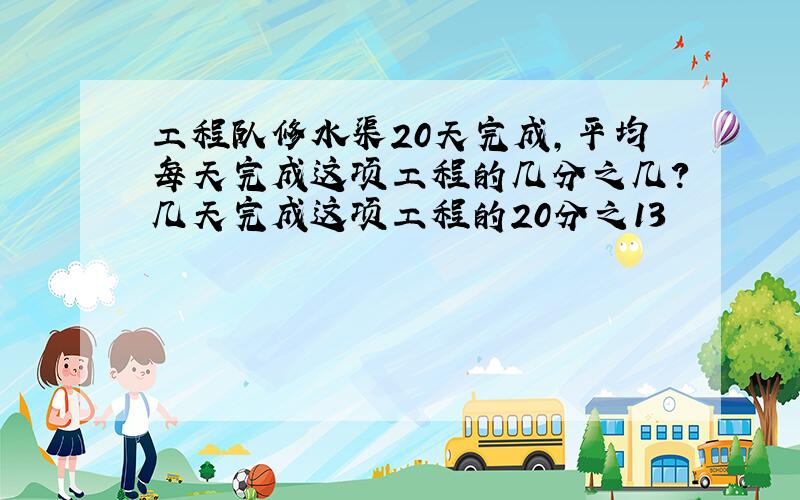 工程队修水渠20天完成,平均每天完成这项工程的几分之几?几天完成这项工程的20分之13