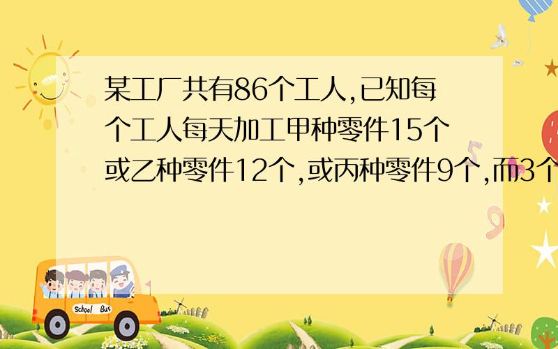 某工厂共有86个工人,已知每个工人每天加工甲种零件15个或乙种零件12个,或丙种零件9个,而3个甲种部件,2个乙种部件,