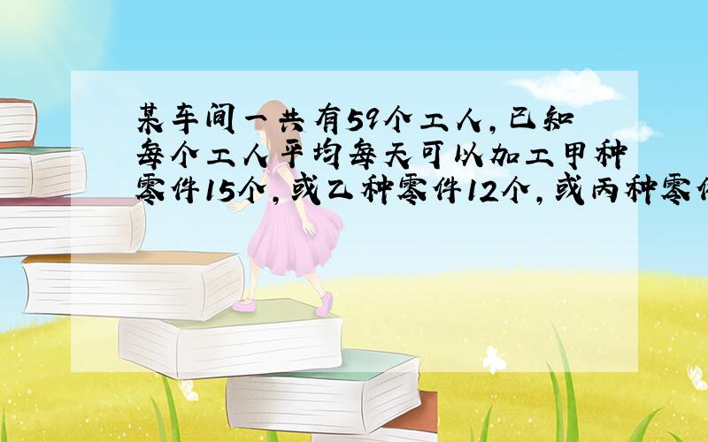 某车间一共有59个工人,已知每个工人平均每天可以加工甲种零件15个,或乙种零件12个,或丙种零件8个,问如何安排每天的生