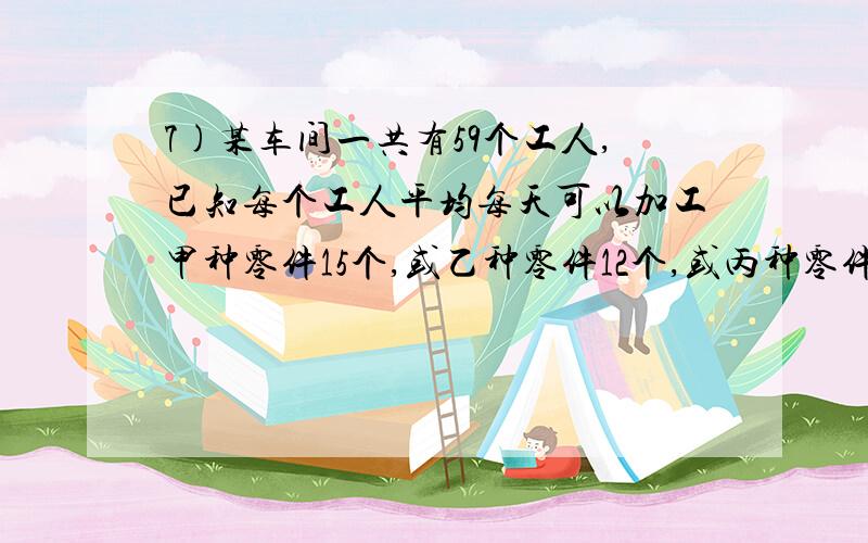 7)某车间一共有59个工人,已知每个工人平均每天可以加工甲种零件15个,或乙种零件12个,或丙种零件8个,问如何安排每天