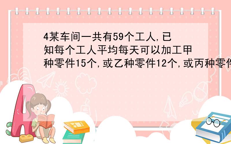 4某车间一共有59个工人,已知每个工人平均每天可以加工甲种零件15个,或乙种零件12个,或丙种零件8个,问如何安排每天的