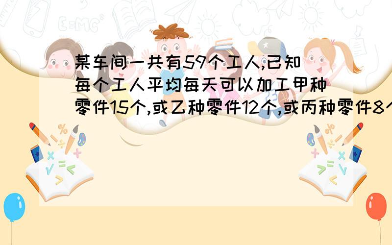 某车间一共有59个工人,已知每个工人平均每天可以加工甲种零件15个,或乙种零件12个,或丙种零件8个