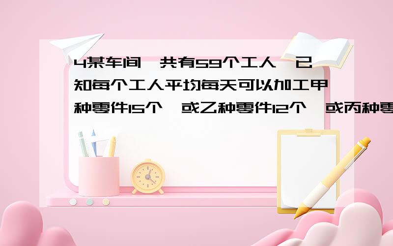 4某车间一共有59个工人,已知每个工人平均每天可以加工甲种零件15个,或乙种零件12个,或丙种零件8个,