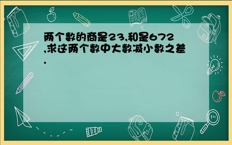 两个数的商是23,和是672,求这两个数中大数减小数之差.