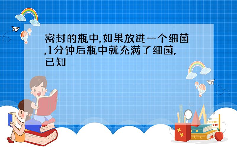 密封的瓶中,如果放进一个细菌,1分钟后瓶中就充满了细菌,已知