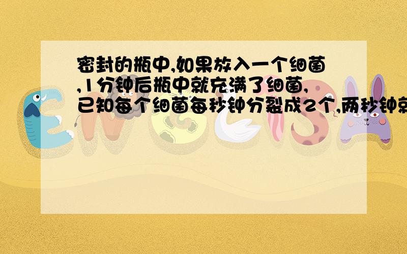 密封的瓶中,如果放入一个细菌,1分钟后瓶中就充满了细菌,已知每个细菌每秒钟分裂成2个,两秒钟就分裂成4个,……,如果开始