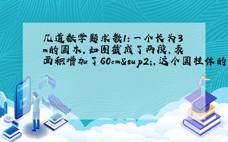 几道数学题求教1：一个长为3m的圆木,如图截成了两段,表面积增加了60cm²,这个圆柱体的原体积是多少?2：一