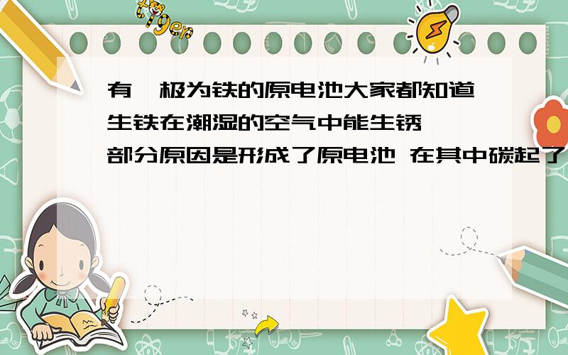 有一极为铁的原电池大家都知道生铁在潮湿的空气中能生锈,一部分原因是形成了原电池 在其中碳起了什么作用?还有铁中有碳易生锈