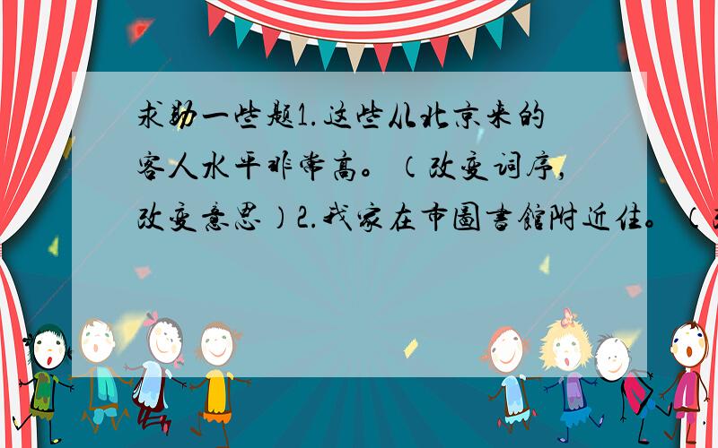 求助一些题1.这些从北京来的客人水平非常高。（改变词序，改变意思）2.我家在市图书馆附近住。（改变词序，意思不变）把直接