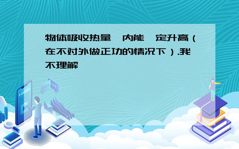 物体吸收热量,内能一定升高（在不对外做正功的情况下）.我不理解,