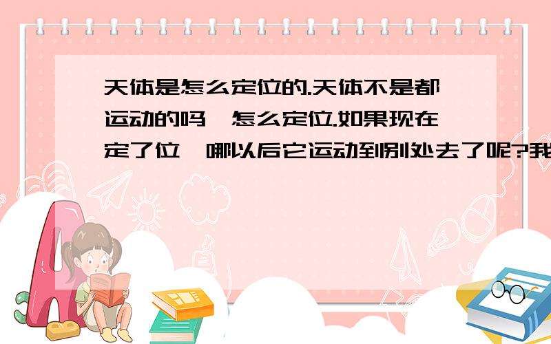 天体是怎么定位的.天体不是都运动的吗,怎么定位.如果现在定了位,哪以后它运动到别处去了呢?我没分,帮个忙,不要复制,那赤