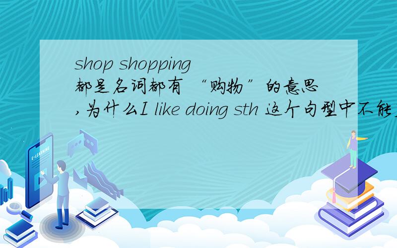 shop shopping 都是名词都有 “购物”的意思,为什么I like doing sth 这个句型中不能直接在l