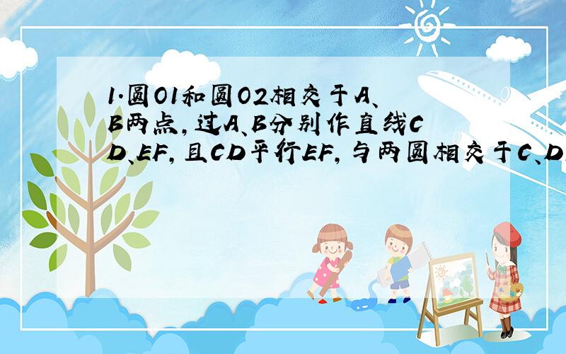 1.圆O1和圆O2相交于A、B两点,过A、B分别作直线CD、EF,且CD平行EF,与两圆相交于C、D、E、F.求证:CE