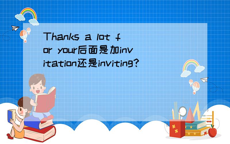 Thanks a lot for your后面是加invitation还是inviting?