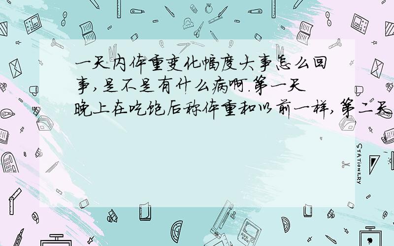 一天内体重变化幅度大事怎么回事,是不是有什么病啊.第一天晚上在吃饱后称体重和以前一样,第二天一天没有没有称,第三天早上在