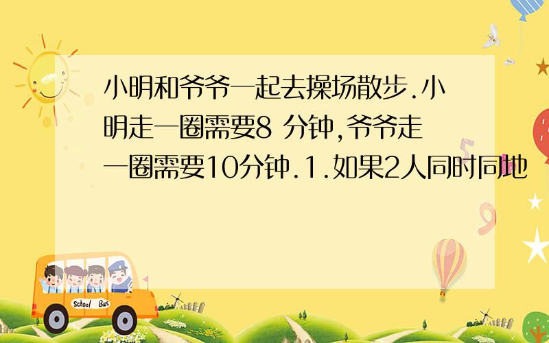 小明和爷爷一起去操场散步.小明走一圈需要8 分钟,爷爷走一圈需要10分钟.1.如果2人同时同地