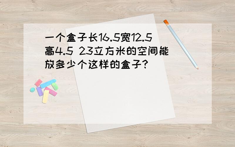 一个盒子长16.5宽12.5高4.5 23立方米的空间能放多少个这样的盒子?