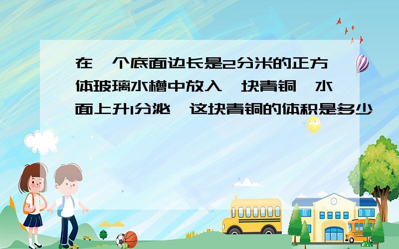 在一个底面边长是2分米的正方体玻璃水槽中放入一块青铜,水面上升1分泌,这块青铜的体积是多少