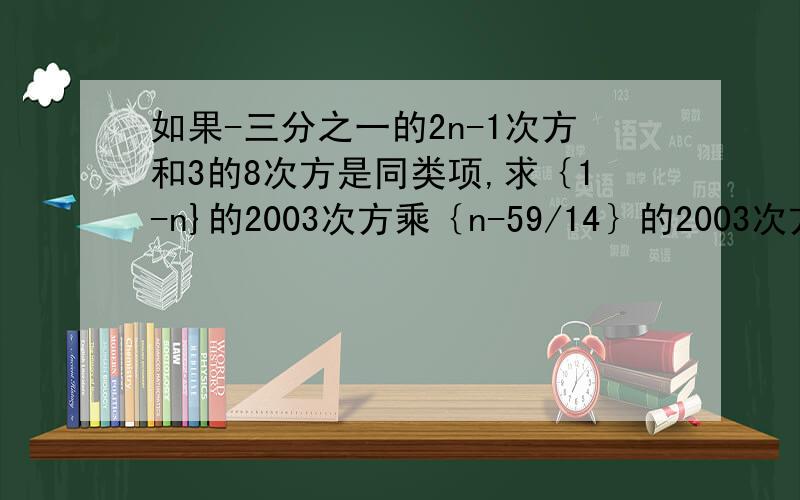 如果-三分之一的2n-1次方和3的8次方是同类项,求｛1-n}的2003次方乘｛n-59/14｝的2003次方的值?