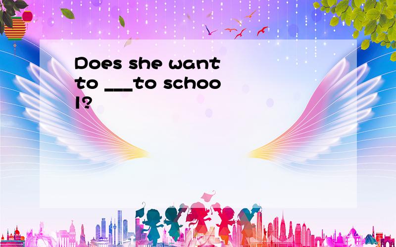 Does she want to ___to school?