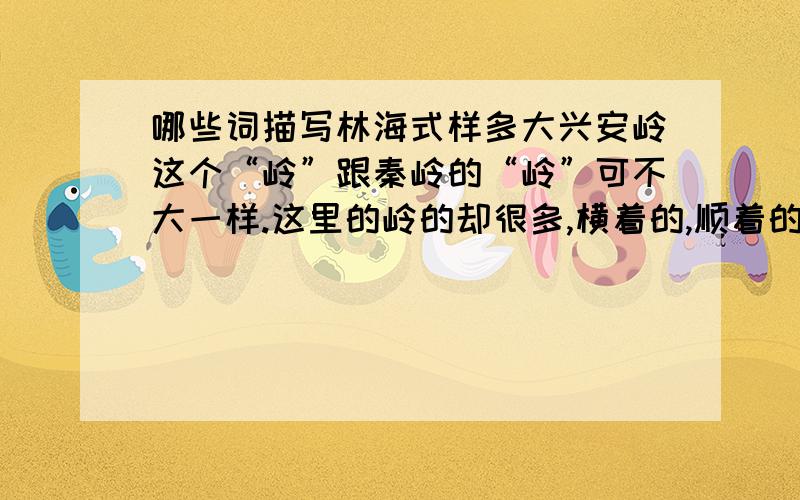 哪些词描写林海式样多大兴安岭这个“岭”跟秦岭的“岭”可不大一样.这里的岭的却很多,横着的,顺着的,高点的,矮点的,长点的