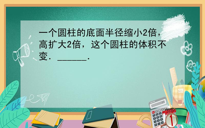 一个圆柱的底面半径缩小2倍，高扩大2倍，这个圆柱的体积不变．______．