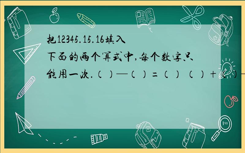 把12345.15.16填入下面的两个算式中,每个数字只能用一次.（）—（）=（） （）+（）—（）—（）