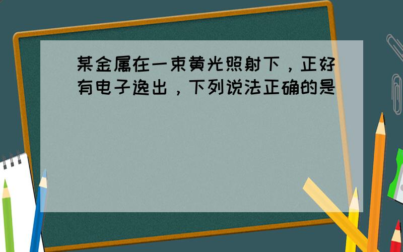 某金属在一束黄光照射下，正好有电子逸出，下列说法正确的是（　　）