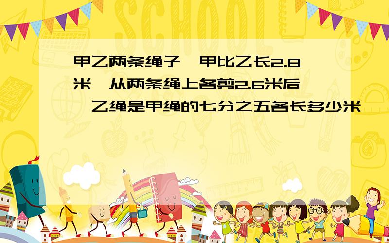 甲乙两条绳子,甲比乙长2.8米,从两条绳上各剪2.6米后,乙绳是甲绳的七分之五各长多少米