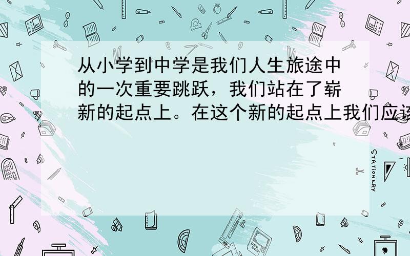 从小学到中学是我们人生旅途中的一次重要跳跃，我们站在了崭新的起点上。在这个新的起点上我们应该  &n