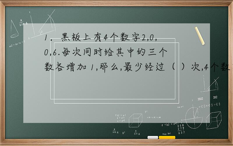 1．黑板上有4个数字2,0,0,6.每次同时给其中的三个数各增加 1,那么,最少经过（ ）次,4个数字可以变成相同的.