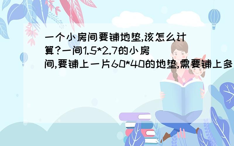 一个小房间要铺地垫,该怎么计算?一间1.5*2.7的小房间,要铺上一片60*40的地垫,需要铺上多少片?结果...