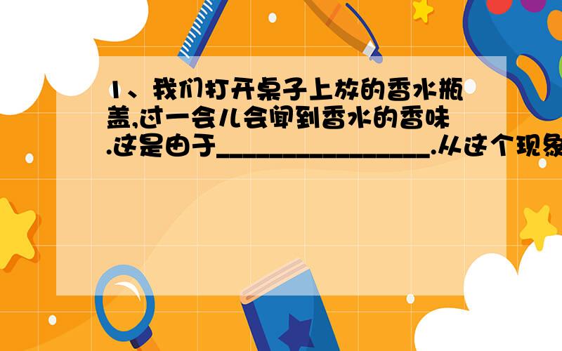 1、我们打开桌子上放的香水瓶盖,过一会儿会闻到香水的香味.这是由于________________.从这个现象可以知道分