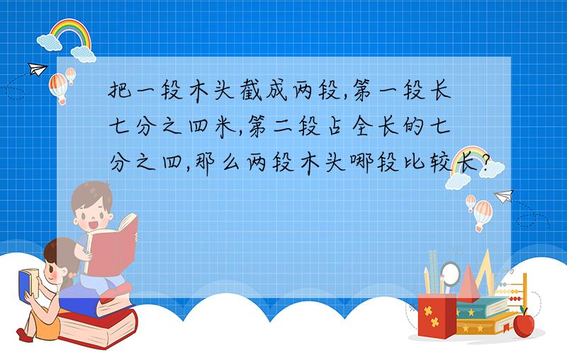 把一段木头截成两段,第一段长七分之四米,第二段占全长的七分之四,那么两段木头哪段比较长?