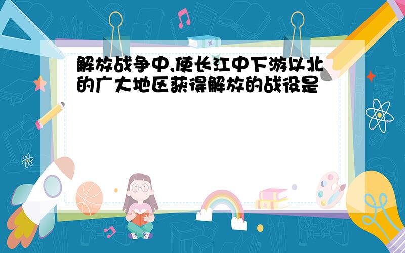 解放战争中,使长江中下游以北的广大地区获得解放的战役是