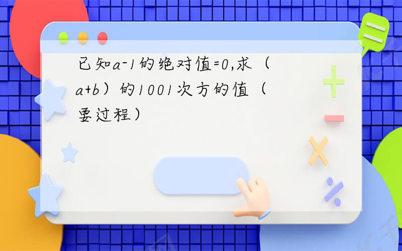 已知a-1的绝对值=0,求（a+b）的1001次方的值（要过程）