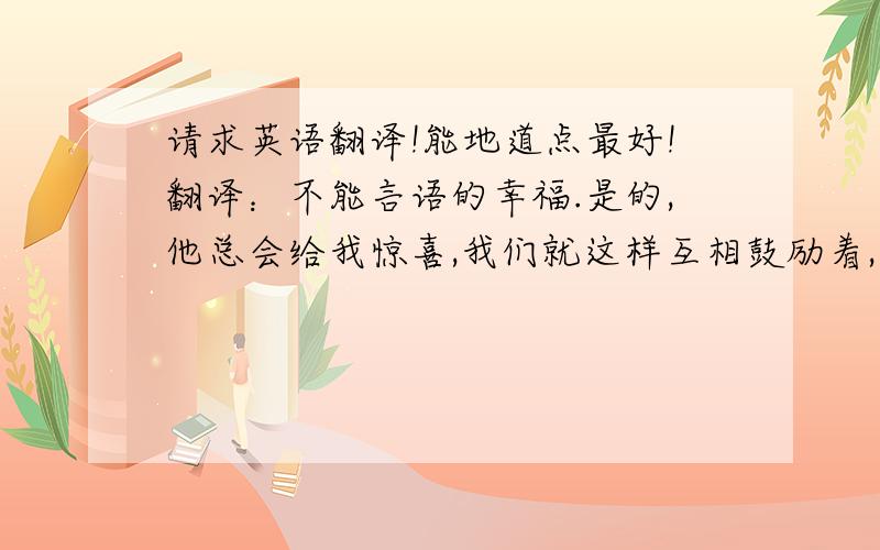 请求英语翻译!能地道点最好!翻译：不能言语的幸福.是的,他总会给我惊喜,我们就这样互相鼓励着,然后每天都制造出一系列令人