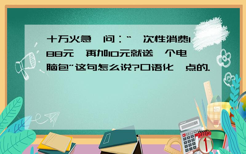 十万火急,问：“一次性消费188元,再加10元就送一个电脑包”这句怎么说?口语化一点的.