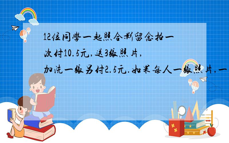 12位同学一起照合影留念拍一次付10.5元,送3张照片,加洗一张另付2.5元.如果每人一张照片,一共应交多少钱?