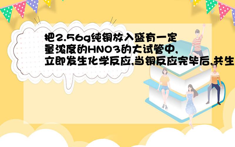 把2.56g纯铜放入盛有一定量浓度的HNO3的大试管中,立即发生化学反应,当铜反应完毕后,共生成气体1.12L（标况）,