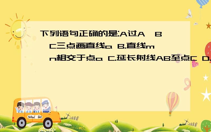 下列语句正确的是:A过A,B,C三点画直线a B.直线m,n相交于点a C.延长射线AB至点C D.画线段AB的延长线B